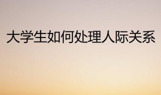 大学生如何处理好人际关系（大学生如何处理好人际关系1000字）