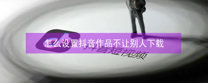 怎么设置抖音作品不让别人下载 怎么设置抖音作品不让别人下载视频