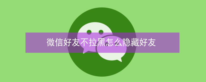 微信好友不拉黑怎么隐藏好友 微信好友不拉黑怎么隐藏好友APP