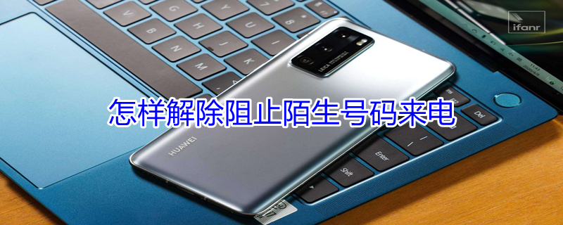 怎样解除阻止陌生号码来电 怎样解除阻止陌生号码来电苹果手机