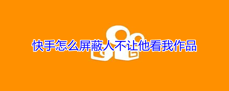 快手怎么屏蔽人不让他看我作品 快手怎么屏蔽人不让他看我作品不拉黑