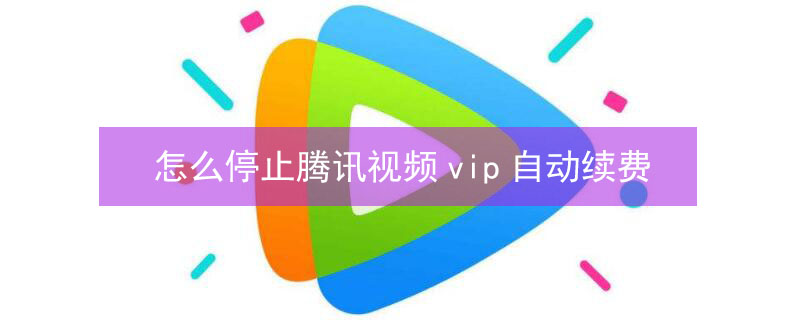 怎么停止腾讯视频vip自动续费 怎么停止腾讯视频vip自动续费服务