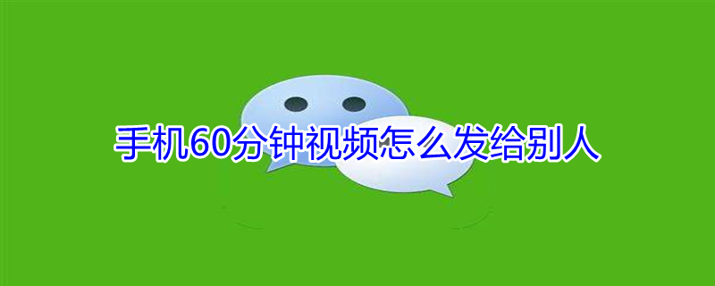 手机60分钟视频怎么发给别人（超过1小时的视频如何发微信）