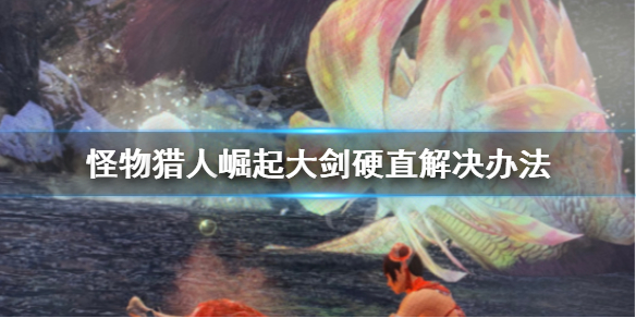 怪物猎人崛起大剑硬直怎么解决 怪物猎人崛起 大剑怎么玩