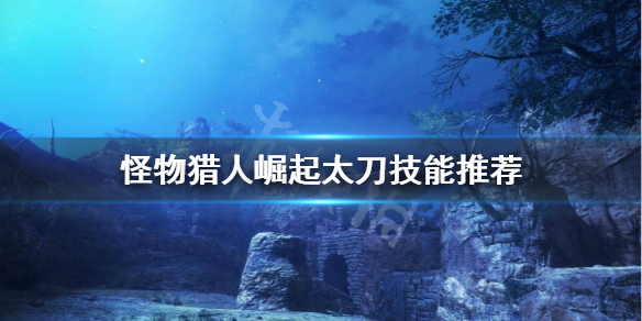 怪物猎人崛起太刀技能怎么选（怪物猎人崛起太刀技能怎么选）