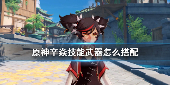 原神辛焱技能武器怎么搭配 原神辛焱技能升级顺序