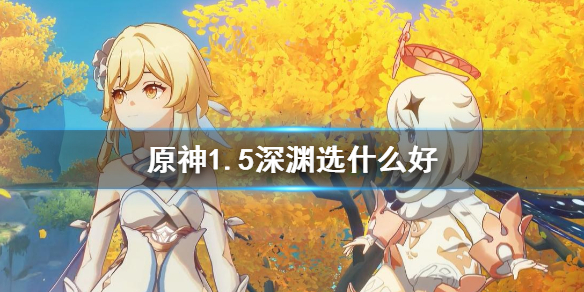 原神1.5深渊选什么好（原神1.5深渊队伍推荐）