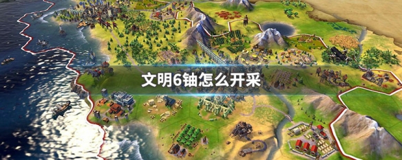 文明6铀怎么开采 文明6怎么开采铀矿