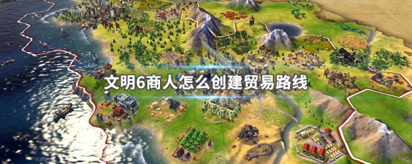 文明6商人怎么创建贸易路线 文明6商贸线路怎么增加