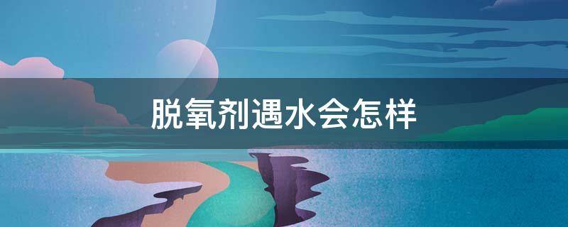 脱氧剂遇水会怎样 脱氧剂遇水会怎样视频