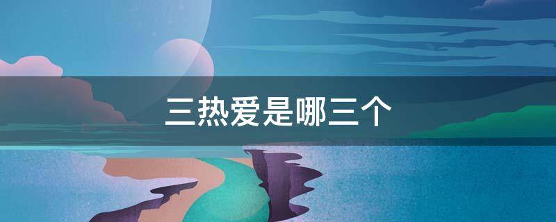 三热爱是哪三个（三热爱是哪三个热爱）