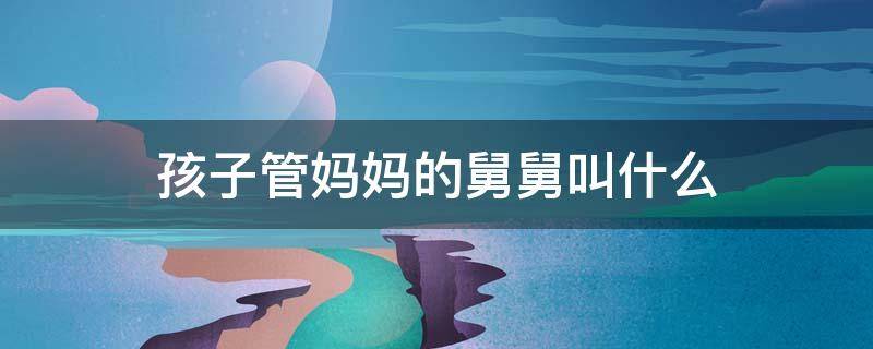 孩子管妈妈的舅舅叫什么（孩子管妈妈的舅爷叫什么）