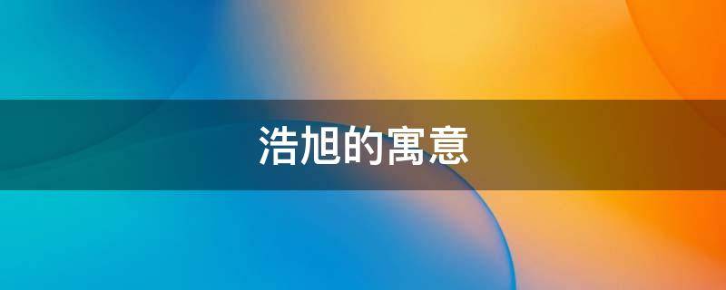 浩旭的寓意 浩的寓意和含义