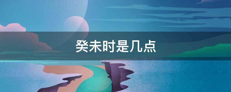 癸未时是几点 癸未时是几点几分
