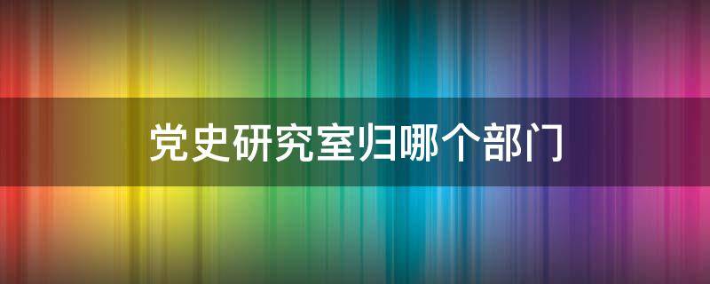 党史研究室归哪个部门 党史研究室归哪个部门管理