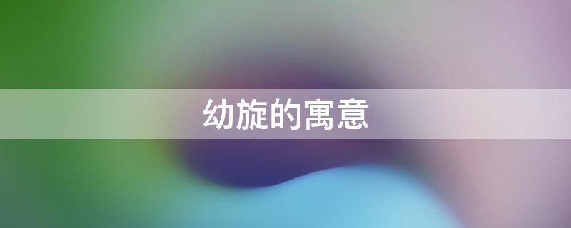 幼旋的寓意（旋的意思及寓意）