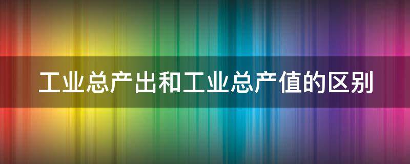 工业总产出和工业总产值的区别（总产值和工业总产值的区别）