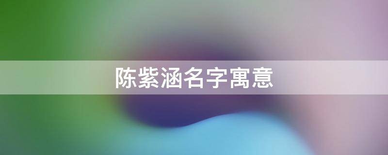 陈紫涵名字寓意 陈紫涵名字寓意是什么