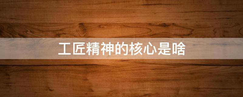 工匠精神的核心是啥 工匠精神的核心内涵是