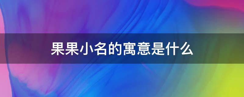 果果小名的寓意是什么（女孩子果果小名的寓意是什么）