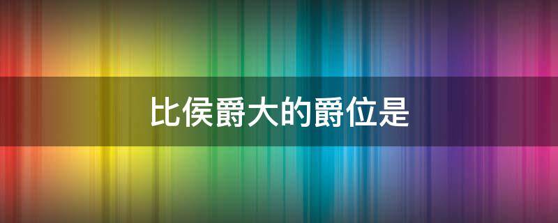 比侯爵大的爵位是 比侯爵大的爵位是什么意思