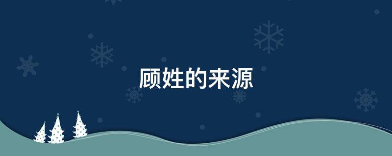 顾姓的来源 顾姓的来源和历史研究报告