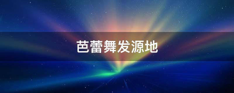 芭蕾舞发源地（芭蕾舞的起源和历史）
