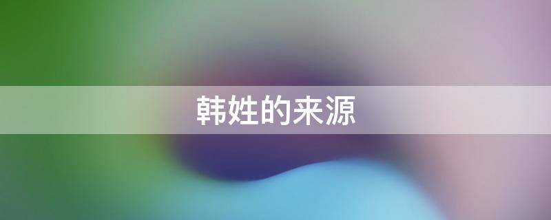 韩姓的来源 韩姓的来源简介20字