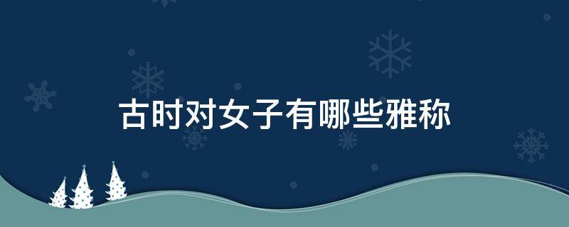 古时对女子有哪些雅称 古时对女子有哪些雅称和雅称