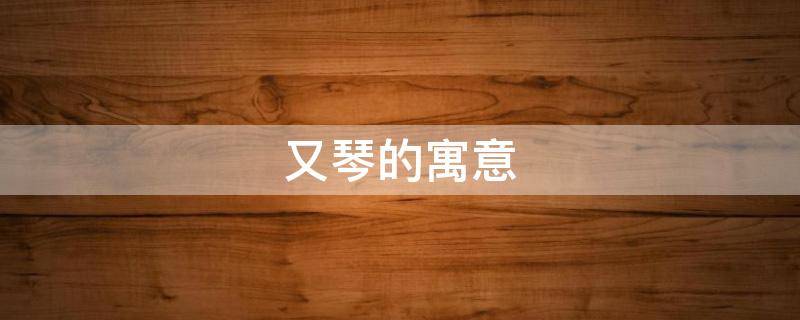 又琴的寓意（琴的寓意和象征）