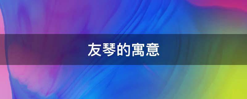 友琴的寓意（琴的美好寓意）