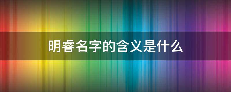 明睿名字的含义是什么 明睿名字含义是什么?