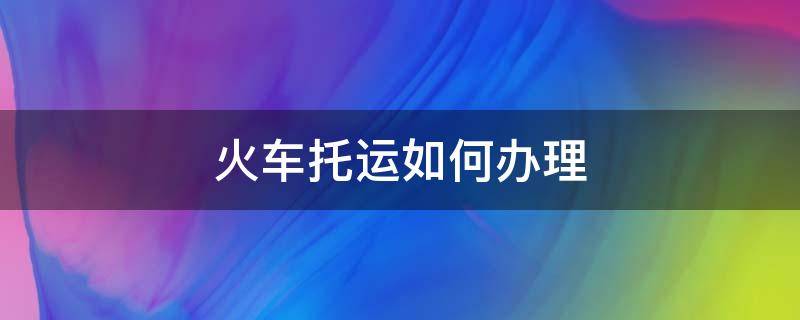 火车托运如何办理（火车托运如何办理时间）