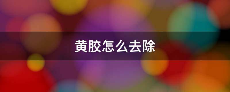 黄胶怎么去除 黄胶用什么容易清洗