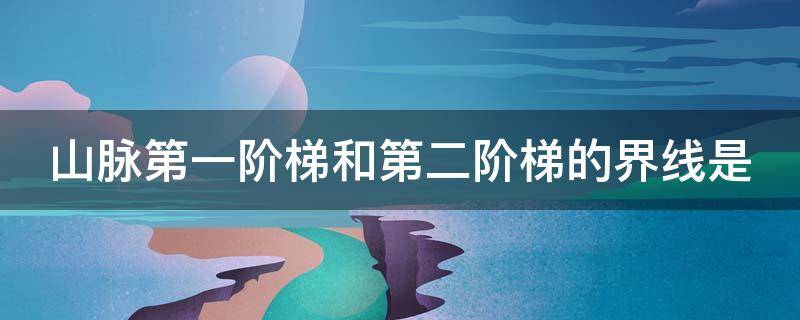 山脉第一阶梯和第二阶梯的界线是（山脉第一阶梯和第二阶梯的界线是哪里）
