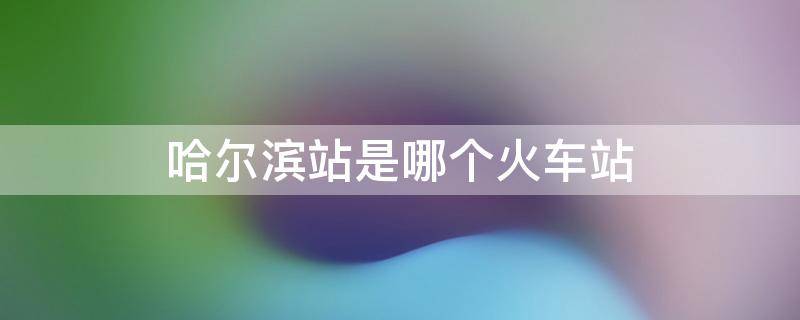 哈尔滨站是哪个火车站 哈尔滨火车站指的是哪个站