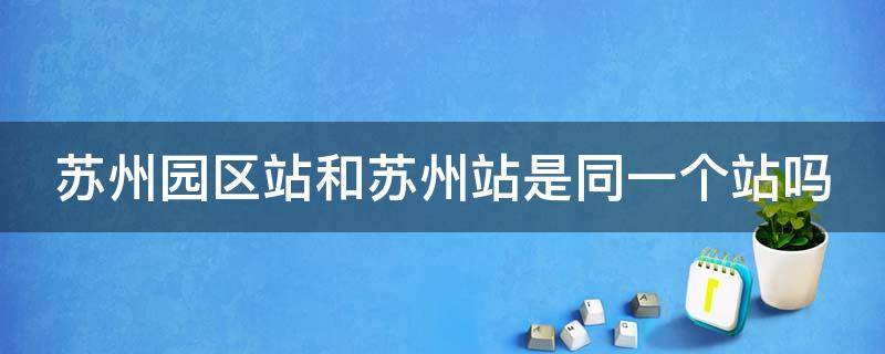 苏州园区站和苏州站是同一个站吗 苏州园区站是火车站还是高铁站