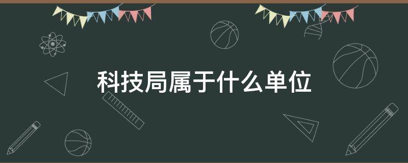 科技局属于什么单位（科技局属于什么单位局）
