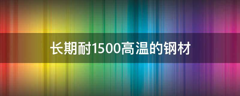 长期耐1500高温的钢材（长期耐1500高温的钢材什么价格）
