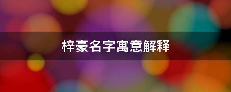 梓豪名字寓意解释（梓豪这个名字的寓意）