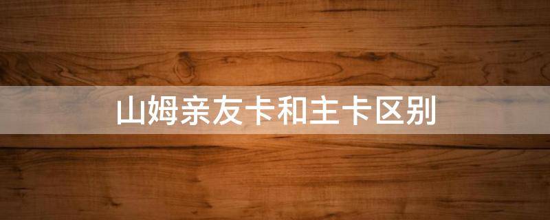 山姆亲友卡和主卡区别 山姆亲友卡和主卡区别大吗