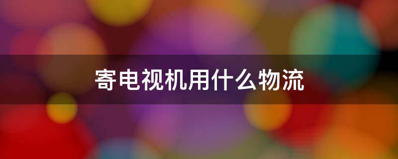 寄电视机用什么物流 寄电视机用什么物流安全好