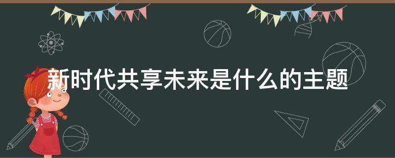 新时代共享未来是什么的主题 以新时代共享未来为主题的作文800字