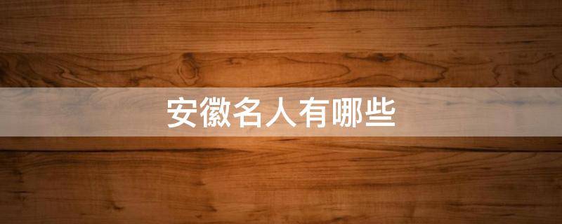 安徽名人有哪些（安徽名人有哪些人）