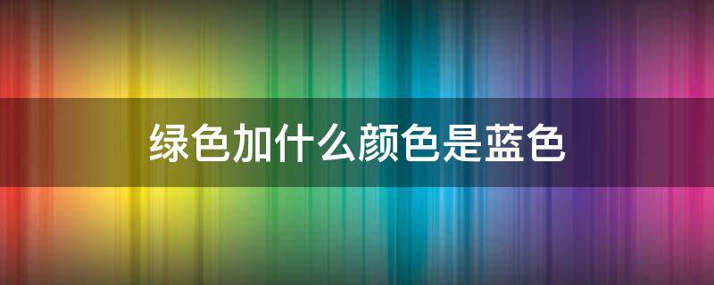 绿色加什么颜色是蓝色（绿色加什么颜色是蓝色?）
