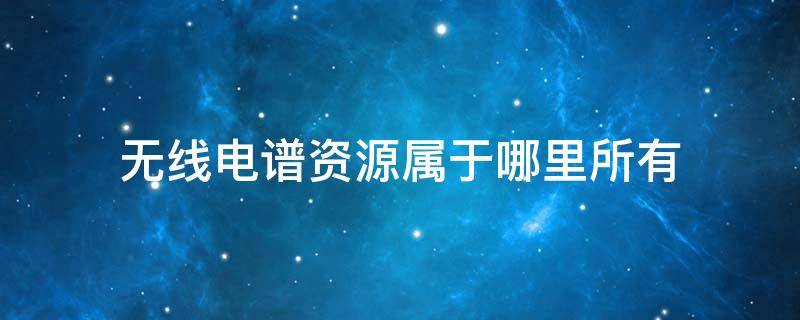无线电谱资源属于哪里所有 无线电源谱资源属于