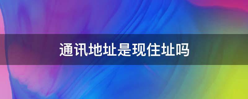 通讯地址是现住址吗 通讯地址跟现住地址有什么区别