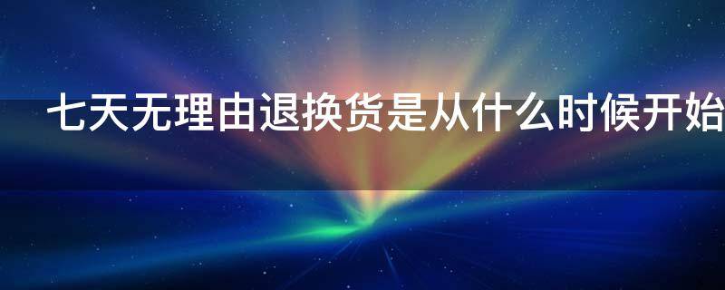 七天无理由退换货是从什么时候开始 七天无理由退换货是从什么时候开始算时间