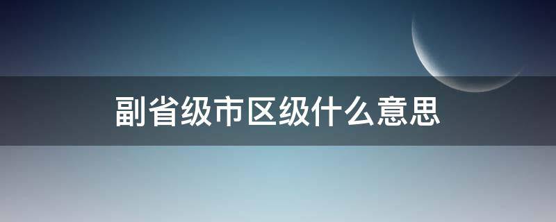 副省级市区级什么意思 副省级市区级是什么意思