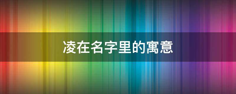 凌在名字里的寓意（凌在名字里的寓意和含义是什么）